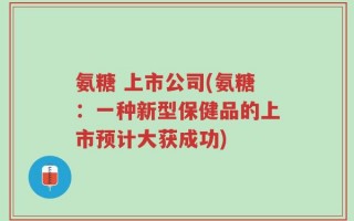 氨糖 上市公司(氨糖：一种新型保健品的上市预计大获成功)