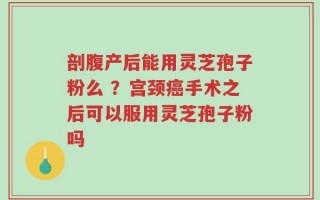 剖腹产后能用灵芝孢子粉么 ？宫颈癌手术之后可以服用灵芝孢子粉吗