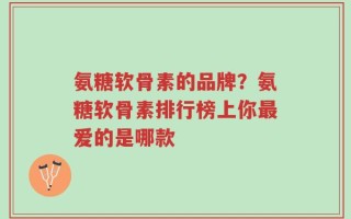 氨糖软骨素的品牌？氨糖软骨素排行榜上你最爱的是哪款