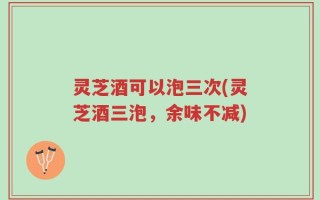 灵芝酒可以泡三次(灵芝酒三泡，余味不减)