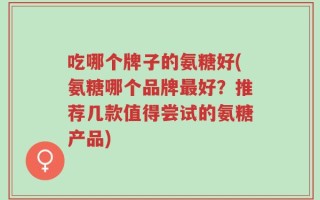 吃哪个牌子的氨糖好(氨糖哪个品牌最好？推荐几款值得尝试的氨糖产品)