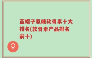 蓝帽子氨糖软骨素十大排名(软骨素产品排名前十)