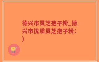德兴市灵芝孢子粉_德兴市优质灵芝孢子粉：)