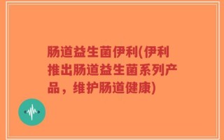 肠道益生菌伊利(伊利推出肠道益生菌系列产品，维护肠道健康)