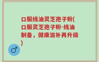 口服线油灵芝孢子粉(口服灵芝孢子粉-线油制备，健康滋补再升级)