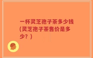 一杯灵芝孢子茶多少钱(灵芝孢子茶售价是多少？)
