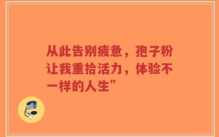 从此告别疲惫，孢子粉让我重拾活力，体验不一样的人生”