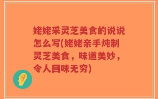 姥姥采灵芝美食的说说怎么写(姥姥亲手炖制灵芝美食，味道美妙，令人回味无穷)