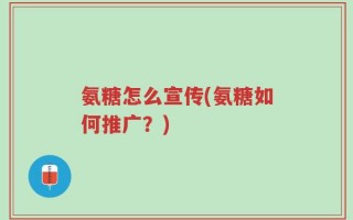 氨糖怎么宣传(氨糖如何推广？)