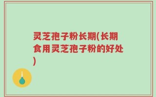 灵芝孢子粉长期(长期食用灵芝孢子粉的好处)