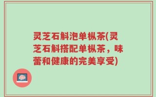 灵芝石斛泡单枞茶(灵芝石斛搭配单枞茶，味蕾和健康的完美享受)