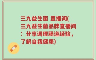 三九益生菌 直播间(三九益生菌品牌直播间：分享调理肠道经验，了解自我健康)