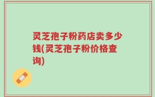 灵芝孢子粉药店卖多少钱(灵芝孢子粉价格查询)