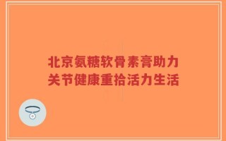 北京氨糖软骨素膏助力关节健康重拾活力生活