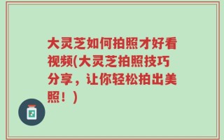 大灵芝如何拍照才好看视频(大灵芝拍照技巧分享，让你轻松拍出美照！)