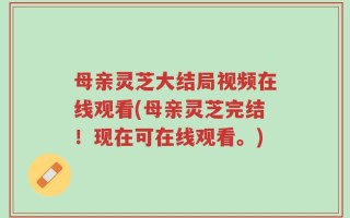 母亲灵芝大结局视频在线观看(母亲灵芝完结！现在可在线观看。)