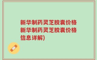新华制药灵芝胶囊价格新华制药灵芝胶囊价格信息详解)