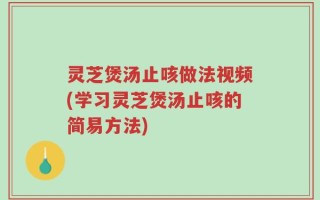 灵芝煲汤止咳做法视频(学习灵芝煲汤止咳的简易方法)