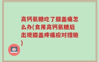 高钙氨糖吃了膝盖痛怎么办(食用高钙氨糖后出现膝盖疼痛应对措施)