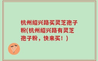 杭州绍兴路买灵芝孢子粉(杭州绍兴路有灵芝孢子粉，快来买！)