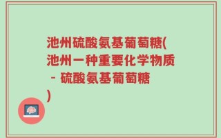 池州硫酸氨基葡萄糖(池州一种重要化学物质 - 硫酸氨基葡萄糖)