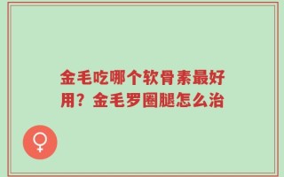 金毛吃哪个软骨素最好用？金毛罗圈腿怎么治
