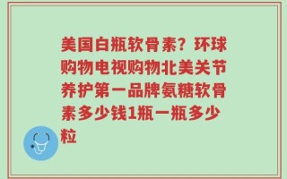 美国白瓶软骨素？环球购物电视购物北美关节养护第一品牌氨糖软骨素多少钱1瓶一瓶多少粒