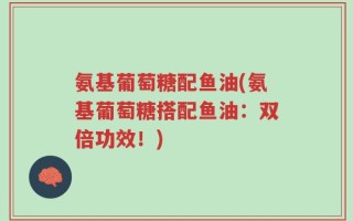 氨基葡萄糖配鱼油(氨基葡萄糖搭配鱼油：双倍功效！)