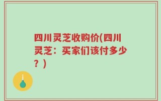 四川灵芝收购价(四川灵芝：买家们该付多少？)