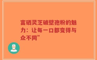 富硒灵芝破壁孢粉的魅力：让每一口都变得与众不同”
