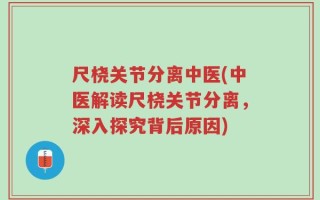 尺桡关节分离中医(中医解读尺桡关节分离，深入探究背后原因)