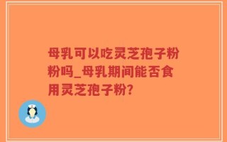 母乳可以吃灵芝孢子粉粉吗_母乳期间能否食用灵芝孢子粉？