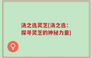 汤之选灵芝(汤之选：探寻灵芝的神秘力量)