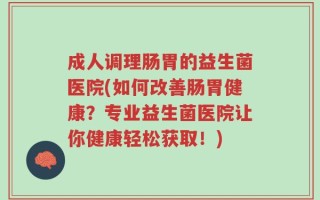 成人调理肠胃的益生菌医院(如何改善肠胃健康？专业益生菌医院让你健康轻松获取！)