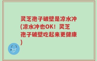 灵芝孢子破壁是凉水冲(凉水冲也OK！灵芝孢子破壁吃起来更健康)