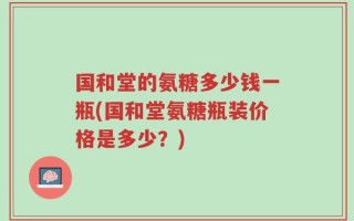 国和堂的氨糖多少钱一瓶(国和堂氨糖瓶装价格是多少？)