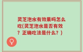 灵芝泡水有效果吗怎么吃(灵芝泡水是否有效？正确吃法是什么？)
