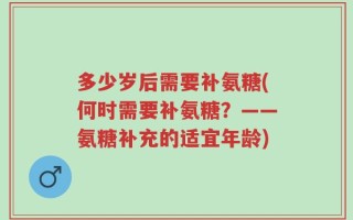 多少岁后需要补氨糖(何时需要补氨糖？——氨糖补充的适宜年龄)