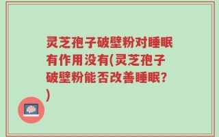 灵芝孢子破壁粉对睡眠有作用没有(灵芝孢子破壁粉能否改善睡眠？)