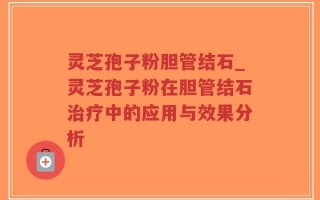 灵芝孢子粉胆管结石_灵芝孢子粉在胆管结石治疗中的应用与效果分析