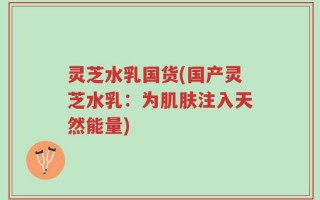 灵芝水乳国货(国产灵芝水乳：为肌肤注入天然能量)