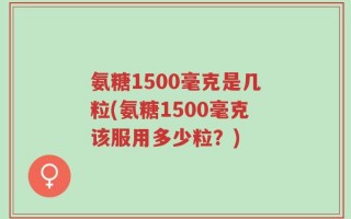 氨糖1500毫克是几粒(氨糖1500毫克该服用多少粒？)
