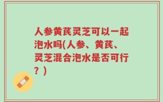 人参黄芪灵芝可以一起泡水吗(人参、黄芪、灵芝混合泡水是否可行？)