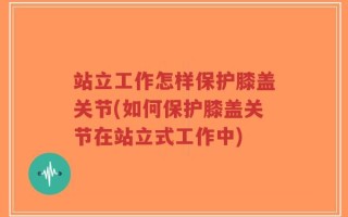 站立工作怎样保护膝盖关节(如何保护膝盖关节在站立式工作中)
