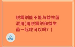 脱霉剂能不能与益生菌混用(用脱霉剂和益生菌一起吃可以吗？)