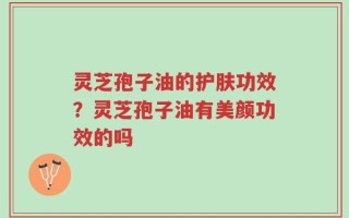 灵芝孢子油的护肤功效？灵芝孢子油有美颜功效的吗