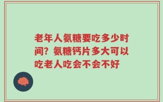 老年人氨糖要吃多少时间？氨糖钙片多大可以吃老人吃会不会不好