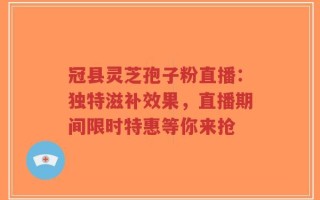 冠县灵芝孢子粉直播：独特滋补效果，直播期间限时特惠等你来抢