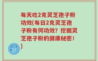 每天吃2克灵芝孢子粉功效(每日2克灵芝孢子粉有何功效？挖掘灵芝孢子粉的健康秘密！)