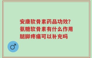 安康软骨素药品功效？氨糖软骨素有什么作用腿脚疼痛可以补充吗